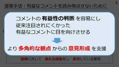 提案⼿法︓有益なコメントを読み⾶ばさないためにコメントの内容把握の⼿がかりとなる 属性情報ラベル を付与コメントの意図や⽬的の明確化 認知的負荷の軽減政策に対して 効果の考察をし 賛成している意⾒いやありえない。こんな中途半端な案出すくらいなら根本的な制度改⾰やれよ。いつまで場当たり的な政策で国⺠誤魔化すつもり︖短期的な財政負担はあるものの、デジタル格差の是正や社会全体の利便性向上を考えれば、⻑期的に⾒て⼗分に投資価値のある政策では。政策に対して 新たな提案をし 反対している意⾒例コメントの 有益性の判断 を容易にし従来注⽬されにくかった有益なコメントに⽬を向けさせるより 多⾓的な観点 からの 意⾒形成 を⽀援6 