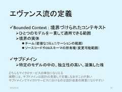 エヴァンス流の定義✓Bounded Context : 境界づけられたコンテキスト➢ひとつのモデルを一貫して適用できる範囲➢境界の実体⚫ チーム（密接なコミュニケーションの範囲）⚫ ソースコードやDBスキーマの所有権（変更可能範囲）✓サブドメイン➢特定のモデルの中の、独立性の高い、凝集した塊2019/5/18 37どちらもマイクロサービスの単位になりえる実際には、サブドメインは設計の見直しで定義しなおすことが多いサブドメインでマイクロサービスに分けるのは設計改善の障害になりやすい 