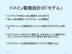 ドメイン駆動設計の「モデル」✓ソフトウェアの核心にある複雑さに立ち向かう✓核心にある複雑さ＝ビジネスルールの複雑さ✓ビジネスルールの複雑さをシンプルに説明できる「モデル」を探す✓ビジネスルールのモデル（説明）を、そのままコードで表現することで、ソフトウェアがわかりやすく変更が楽で安全になる✓ビジネスルールの整理の構造がソフトウェア構造になる2019/5/18 40 