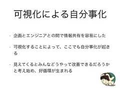 可視化による自分事化• 企画とエンジニアとの間で情報共有を容易にした• 可視化することによって、ここでも自分事化が起きる• 見えてくるとみんなどうやって改善できるだろうかと考え始め、好循環が生まれる 