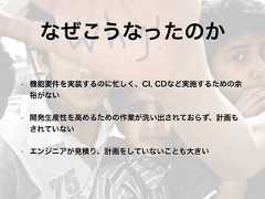 なぜこうなったのか• 機能要件を実装するのに忙しく、CI, CDなど実施するための余裕がない• 開発生産性を高めるための作業が洗い出されておらず、計画もされていない• エンジニアが見積り、計画をしていないことも大きい 