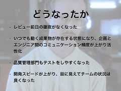 どうなったか• レビュー前日の徹夜がなくなった• いつでも動く成果物が存在する状態になり、企画とエンジニア間のコミュニケーション頻度が上がり活性化• 品質管理部門もテストをしやすくなった• 開発スピードが上がり、目に見えてチームの状況は良くなった 