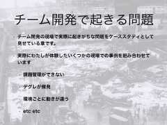 チーム開発で起きる問題• チーム開発の現場で実際に起きがちな問題をケーススタディとして見せている章です。• 実際にわたしが体験したいくつかの現場での事例を組み合わせています• 課題管理ができない• デグレが頻発• 環境ごとに動きが違う• etc etc 