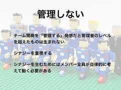 管理しない• チーム開発を「管理する」発想だと管理者のレベルを超えたものは生まれない• シナジーを重視する• シナジーを生むためにはメンバー全員が自律的に考えて動く必要がある 