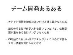 チーム開発あるある• チケット管理を始めたはいいけど誰も書かなくなる• 始めのうちは単体テストを書いていたけど、仕様変更が重なるうちにメンテしなくなる• CIを始めたはいいけどテストがよくこけるので誰もテスト結果を気にしなくなる 