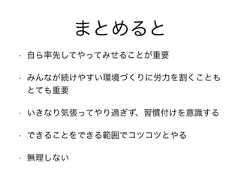 まとめると• 自ら率先してやってみせることが重要• みんなが続けやすい環境づくりに労力を割くこともとても重要• いきなり気張ってやり過ぎず、習慣付けを意識する• できることをできる範囲でコツコツとやる• 無理しない 