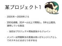 • 2005年∼2009年ごろ• 200名規模、20チーム以上で開発し、5年以上販売、運用している製品• 池田はプロジェクト開始直後からジョイン• メンバーは問題解決の意識は高いがエンジニアとしてのスキルにはばらつきがある某プロジェクト1 