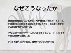 • 課題管理は独自システムがあったが機能しておらず、各チームが独自にExcelなどを駆使して管理しており、担当者に聞かないと状況がわからなかった• PVCSというロックベースのVCSを使っており、マージができず並行開発が困難だった• テストを書くという文化、発想がそもそもなかったなぜこうなったか 