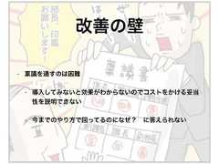 • 稟議を通すのは困難• 導入してみないと効果がわからないのでコストをかける妥当性を説明できない• 今までのやり方で回ってるのになぜ？ に答えられない改善の壁 