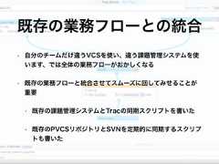 • 自分のチームだけ違うVCSを使い、違う課題管理システムを使います、では全体の業務フローがおかしくなる• 既存の業務フローと統合させてスムーズに回してみせることが重要• 既存の課題管理システムとTracの同期スクリプトを書いた• 既存のPVCSリポジトリとSVNを定期的に同期するスクリプトも書いた既存の業務フローとの統合 