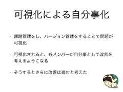 可視化による自分事化• 課題管理をし、バージョン管理をすることで問題が可視化• 可視化されると、各メンバーが自分事として改善を考えるようになる• そうするとさらに改善は進むと考えた 