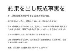 • チーム間の課題を共有できるようになり無駄が減る• 誰が何をしているか、課題がどうなっているかわかるように• テストは相変わらずなかったが、代わりにコードのDiﬀを手軽に見れるようになったので（事後ではあるが）コードレビューできるようになった• マージが簡単になり、並行開発ができるようになった• CIまでは行かなかったが、VCSを変えて課題管理をしただけでも、結合に係る時間は短縮できた• 結果、目に見えて品質も開発スピードも上がった結果を出し既成事実を 