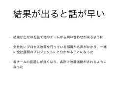 • 結果が出たのを見て他のチームから問い合わせが来るように• 全社的にプロセス改善を行っている部署から声がかかり、一緒に全社展開のプロジェクトにとりかかることになった• 各チームの見通しが良くなり、各所で改善活動がされるようになった結果が出ると話が早い 