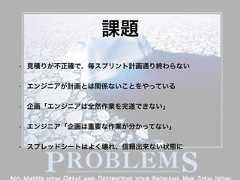 課題• 見積りが不正確で、毎スプリント計画通り終わらない• エンジニアが計画とは関係ないことをやっている• 企画「エンジニアは全然作業を完遂できない」• エンジニア「企画は重要な作業が分かってない」• スプレッドシートはよく壊れ、信頼出来ない状態に 
