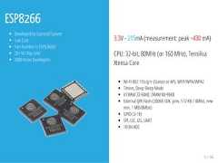 ESP8266Developed by Espressif SystemLow CostPart Number is ESP8266EX20+ M Chip Sold5000 Active Developers3.3V - 215mA (measurement: peak ~430 mA)CPU: 32-bit, 80MHz (or 160 MHz), TensilicaXtensa CoreWi-Fi 802.11b/g/n (Station or AP), WEP/WPA/WPA2Timers, Deep Sleep ModeI/CRAM 32-64KB, DRAM 80-96KBExternal QPI Flash (200KB SDK, prev. 512 KB / 4Mbit, newmin. 1 MB/8Mbit)GPIO (2-16)SPI, I2C, I2S, UART10-Bit ADC9 / 44 