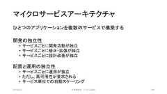 マイクロサービスアーキテクチャひとつのアプリケーションを複数のサービスで構築する開発の独立性• サービスごとに開発活動が独立• サービスごとに修正・拡張が独立• サービスごとに設計改善が独立配置と運用の独立性• サービスごとに運用が独立• ただし、高可用性が要求される• サービス単位での自動スケーリング2019/3/22 ©有限会社 システム設計 106 