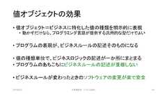 値オブジェクトの効果• 値オブジェクト＝ビジネスに特化した値の種類を明示的に表現• 動かすだけなら、プログラミング言語が提供する汎用的な型だけでよい• プログラムの表現が、ビジネスルールの記述そのものになる• 値の種類単位で、ビジネスロジックの記述が一か所にまとまる• プログラムのあちこちにビジネスルールの記述が重複しない• ビジネスルールが変わったときのソフトウェアの変更が楽で安全2019/3/22 ©有限会社 システム設計 43 