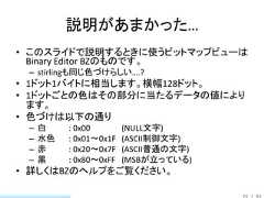 説明があまかった…• このスライドで説明するときに使うビットマップビューは  Binary Editor BZのものです。 – stirlingも同じ色づけらしい….?• 1ドット1バイトに相当します。横幅128ドット。• 1ドットごとの色はその部分に当たるデータの値により  ます。• 色づけは以下の通り –   白    : 0x00        (NULL文字) –   水色   : 0x01～0x1F   (ASCII制御文字) –   赤    : 0x20～0x7F   (ASCII普通の文字) –   黒    : 0x80～0xFF   (MSBが立っている)• 詳しくはBZのヘルプをご覧ください。                                       22 / 83 