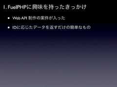 1. FuelPHPに興味を持ったきっかけ •   Web API 制作の案件が入った •   IDに応じたデータを返すだけの簡単なもの 