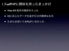 1. FuelPHPに興味を持ったきっかけ •   Web API 制作の案件が入った •   IDに応じたデータを返すだけの簡単なもの •   たまたま空いてるPGがいなかった 