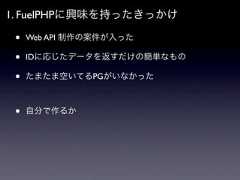 1. FuelPHPに興味を持ったきっかけ •   Web API 制作の案件が入った •   IDに応じたデータを返すだけの簡単なもの •   たまたま空いてるPGがいなかった •   自分で作るか 