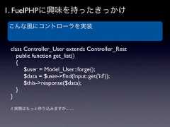 1. FuelPHPに興味を持ったきっかけこんな風にコントローラを実装 class Controller_User extends Controller_Rest  public function get_list()  {   $user = Model_User::forge();   $data = $user->ﬁnd(Input::get('id'));   $this->response($data);  } } // 実際はもっと作り込みますが…… 