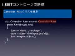 1. RESTコントローラの解説Controller_Rest クラスを継承 class Controller_User extends Controller_Rest  public function get_list()  {   $user = Model_User::forge();   $data = $user->ﬁnd(Input::get('id'));   $this->response($data);  } } 