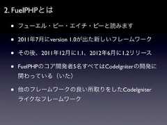 2. FuelPHPとは •   フューエル・ピー・エイチ・ピーと読みます •   2011年7月にversion 1.0が出た新しいフレームワーク •   その後、2011年12月に1.1、2012年6月に1.2リリース •   FuelPHPのコア開発者5名すべてはCodeIgniterの開発に     関わっている（いた） •   他のフレームワークの良い所取りをしたCodeIgniter     ライクなフレームワーク 