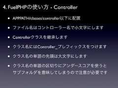 4. FuelPHPの使い方 - Controller •   APPPATH/classes/controller以下に配置 •   ファイル名はコントローラー名で小文字にします •   Controllerクラスを継承します •   クラス名にはController_プレフィックスをつけます •   クラス名の単語の先頭は大文字にします •   クラス名の単語の区切りにアンダースコアを使うと     サブフォルダを意味してしまうので注意が必要です 
