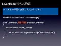 4. Controllerでのお約束 クラス名の単語の先頭は大文字にしますAPPPATH/classes/controller/welcome.phpclass Controller_Welcome extends Controller{ public function action_index() {  return Response::forge(View::forge('welcome/index')); }} 