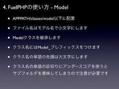4. FuelPHPの使い方 - Model •   APPPATH/classes/model以下に配置 •   ファイル名はモデル名で小文字にします •   Modelクラスを継承します •   クラス名にはModel_プレフィックスをつけます •   クラス名の単語の先頭は大文字にします •   クラス名の単語の区切りにアンダースコアを使うと     サブフォルダを意味してしまうので注意が必要です 