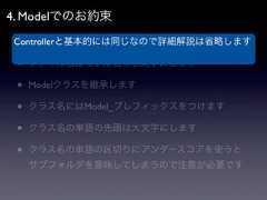 4. Modelでのお約束 •Controllerと基本的には同じなので詳細解説は省略します   APPPATH/classes/model以下に配置 •   ファイル名はモデル名で小文字にします •   Modelクラスを継承します •   クラス名にはModel_プレフィックスをつけます •   クラス名の単語の先頭は大文字にします •   クラス名の単語の区切りにアンダースコアを使うと     サブフォルダを意味してしまうので注意が必要です 