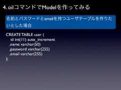 4. oilコマンドでModelを作ってみる名前とパスワードとemailを持つユーザテーブルを作りたいとした場合CREATE TABLE user (    id int(11) auto_increment   ,name varchar(50)   ,password varchar(255)   ,email varchar(255)); 