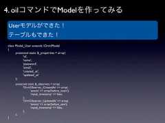 4. oilコマンドでModelを作ってみる Userモデルができた！ テーブルもできた！class Model_User extends OrmModel{   protected static $_properties = array(     'id',     'name',     'password',     'email',     'created_at',     'updated_at'   );   protected static $_observers = array(      'OrmObserver_CreatedAt' => array(         'events' => array('before_insert'),         'mysql_timestamp' => false,      ),      'OrmObserver_UpdatedAt' => array(         'events' => array('before_save'),         'mysql_timestamp' => false,      ),   );} 