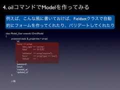 4. oilコマンドでModelを作ってみる 例えば、こんな風に書いておけば、Fieldsetクラスで自動 的にフォームを作ってくれたり、バリデートしてくれたりclass Model_User extends OrmModel{   protected static $_properties = array(     'id',     'name' => array(        'data_type' => 'varchar',        'label'     => 'お名前',          'validation' => array('required'),          'form'       => array('type' => 'text'),          'default'    => '',       ),       'password',       'email',       'created_at',       'updated_at'   );   // 略 