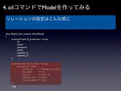 4. oilコマンドでModelを作ってみる リレーションの設定はこんな感じclass Model_User extends OrmModel{   protected static $_properties = array(     'id',     'name',     'password',     'email',     'created_at',     'updated_at'   );   protected static $_has_many = array(       comments => array(        'model_to'       => 'Model_Comment',        'key_from'       => 'id',        'key_to'         => 'user_id',        'cascade_save' => false,        'cascade_delete' => true,   ));    // 略 