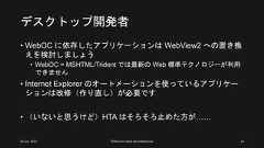 デスクトップ開発者• WebOC に依存したアプリケーションは WebView2 への置き換えを検討しましょう• WebOC = MSHTML/Trident では最新の Web 標準テクノロジーが利用できません• Internet Explorer のオートメーションを使っているアプリケーションは改修（作り直し）が必要です• （いないと思うけど）HTA はそろそろ止めた方が……26 Jun. 2021 ©Murachi Akira aka hebikuzure 24 
