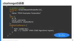 Copyright (C) 2018 Yahoo Japan Corporation. All Rights Reserved. 36challengeの送信{// random numberchallenge: randomBase64URLBuffer(32),rp: {name: "FIDO Examples Corporation”},user: {id: id,name: username,displayName: displayName},pubKeyCredParams: [{type: "public-key",alg: -7 // "ES256" IANA COSE Algorithms registry}]} サンプル 