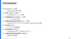 Copyright (C) 2018 Yahoo Japan Corporation. All Rights Reserved. 39Parameter rp [Object] （必須）• Relying partyに関する情報 user [Object]（必須）• Credentialが紐づくユーザー情報 challenge[ArrayBuffer] （必須）• サーバーで生成した乱数 pubKeyCredParams[Object] （必須）• Credentialのタイプとアルゴリズムの指定（typeはpublic-key固定） timeout [Int]• ユーザーの入力待機時間 attestation [String]• Authenticatorの出どころを検証するかどうか authenticatorSelection [Object]• 認証器への要求事項 