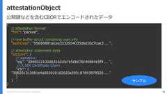 Copyright (C) 2018 Yahoo Japan Corporation. All Rights Reserved. 45attestationObject{// attestation format"fmt": ”packed",// raw buffer struct containing user info"authData": "9569088f1ecee3232954035dbd10d7cae3 ... ",// attestation statement data"attStmt": {// signature"sig": "3046022100db3162cfa7b5dbd78c46864e5f9 ... ",// X.509 Certificate Chain"x5c": ["3082013c3081e4a003020102020a395187893878526 ... ”]}}サンプル公開鍵などを含むCBORでエンコードされたデータ 