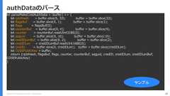 Copyright (C) 2018 Yahoo Japan Corporation. All Rights Reserved. 47authDataのパースlet parseMakeCredAuthData = (buffer) => {let rpIdHash = buffer.slice(0, 32); buffer = buffer.slice(32);let flagsBuf = buffer.slice(0, 1); buffer = buffer.slice(1);let flags = flagsBuf[0];let counterBuf = buffer.slice(0, 4); buffer = buffer.slice(4);let counter = counterBuf.readUInt32BE(0);let aaguid = buffer.slice(0, 16); buffer = buffer.slice(16);let credIDLenBuf = buffer.slice(0, 2); buffer = buffer.slice(2);let credIDLen = credIDLenBuf.readUInt16BE(0);let credID = buffer.slice(0, credIDLen); buffer = buffer.slice(credIDLen);let COSEPublicKey = buffer;return {rpIdHash, flagsBuf, flags, counter, counterBuf, aaguid, credID, credIDLen, credIDLenBuf,COSEPublicKey}}サンプル 