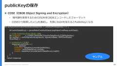 Copyright (C) 2018 Yahoo Japan Corporation. All Rights Reserved. 64publicKeyの保存let verifyAuthenticatorAttestationResponse = (webAuthnResponse) => {. . .let authrDataStruct = parseMakeCredAuthData(ctapMakeCredResp.authData);// COSE PublicKeyをPKCS形式に変換let publicKey = COSEECDHAtoPKCS(authrDataStruct.COSEPublicKey)let verified = verifySignature(signature, signatureBase, PEMCertificate)if(verified) {// publicKeyなどを保存response.authrInfo = {fmt: ’packed',publicKey: base64url.encode(publicKey),counter: authrDataStruct.counter,credID: base64url.encode(authrDataStruct.credID)}}}return response}サンプル COSE（CBOR Object Signing and Encryption）• 暗号鍵を表現するためのJSONをCBORエンコードしたフォーマット• COSEから取得したxとyを連結し、先頭に0x04を加えるとPublicKeyになる 