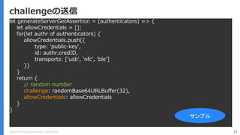 Copyright (C) 2018 Yahoo Japan Corporation. All Rights Reserved. 73challengeの送信let generateServerGetAssertion = (authenticators) => {let allowCredentials = [];for(let authr of authenticators) {allowCredentials.push({type: 'public-key',id: authr.credID,transports: ['usb', 'nfc', 'ble']})}return {// random numberchallenge: randomBase64URLBuffer(32),allowCredentials: allowCredentials}}サンプル 