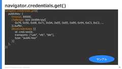 Copyright (C) 2018 Yahoo Japan Corporation. All Rights Reserved. 75navigator.credentials.get()navigator.credentials.get({publicKey: {timeout: 60000,challenge: new Uint8Array([0x79, 0x50, 0x68, 0x71, 0xDA, 0xEE, 0xEE, 0xB9, 0x94, 0xC3, 0xC2, ...]).buffer,allowCredentials: [{id: cred.rawId,transports: ["usb", "nfc", "ble"],type: "public-key"}]},})サンプル 