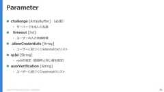 Copyright (C) 2018 Yahoo Japan Corporation. All Rights Reserved. 76Parameter challenge [ArrayBuffer] （必須）• サーバーで生成した乱数 timeout [Int]• ユーザーの入力待機時間 allowCredentials [Array]• ユーザーに紐づくCredentialのidリスト rpId [String]• rpIdの指定（登録時と同じ値を指定） userVerification [String]• ユーザーに紐づくCredentialのリスト 