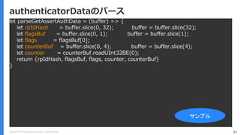 Copyright (C) 2018 Yahoo Japan Corporation. All Rights Reserved. 81authenticatorDataのパースlet parseGetAssertAuthData = (buffer) => {let rpIdHash = buffer.slice(0, 32); buffer = buffer.slice(32);let flagsBuf = buffer.slice(0, 1); buffer = buffer.slice(1);let flags = flagsBuf[0];let counterBuf = buffer.slice(0, 4); buffer = buffer.slice(4);let counter = counterBuf.readUInt32BE(0);return {rpIdHash, flagsBuf, flags, counter, counterBuf}}サンプル 