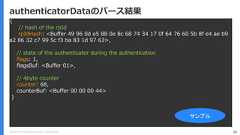 Copyright (C) 2018 Yahoo Japan Corporation. All Rights Reserved. 82authenticatorDataのパース結果{// hash of the rpIdrpIdHash: <Buffer 49 96 0d e5 88 0e 8c 68 74 34 17 0f 64 76 60 5b 8f e4 ae b9a2 86 32 c7 99 5c f3 ba 83 1d 97 63>,// state of the authenticator during the authenticationflags: 1,flagsBuf: <Buffer 01>,// 4byte countercounter: 68,counterBuf: <Buffer 00 00 00 44>}サンプル 