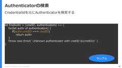 Copyright (C) 2018 Yahoo Japan Corporation. All Rights Reserved. 92Authenticatorの検索let findAuthr = (credID, authenticators) => {for(let authr of authenticators) {if(authr.credID === credID)return authr}throw new Error(`Unknown authenticator with credID ${credID}!`)}サンプルCredentialIdを元にAuthenticatorを検索する 