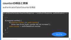 Copyright (C) 2018 Yahoo Japan Corporation. All Rights Reserved. 97counterの検証と更新let verifyAuthenticatorAssertionResponse = (webAuthnResponse, authenticators) =>{. . .if(response.verified) {if(response.counter <= authr.counter)throw new Error('Authr counter did not increase!');authr.counter = authrDataStruct.counter}}. . .} サンプルauthenticatorDataのcounterを検証 