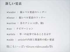 新しい要素‣header ： 親レベル要素のヘッダー‣footer ： 親レベル要素のフッター‣section ： 各セクション(章、節)‣nav ： ナビゲーション‣article ： 単一の記事であることを示す‣aside ： articleの内容と関連性の低い要素他にもいっぱい(ﬁrure,video,audio等) 